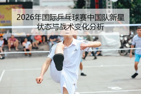 2026年国际乒乓球赛中国队新星状态与战术变化分析