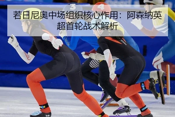 若日尼奥中场组织核心作用：阿森纳英超首轮战术解析